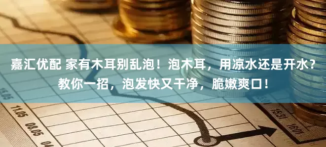 嘉汇优配 家有木耳别乱泡！泡木耳，用凉水还是开水？教你一招，泡发快又干净，脆嫩爽口！
