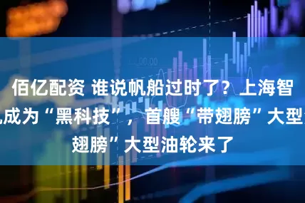 佰亿配资 谁说帆船过时了？上海智慧让风帆成为“黑科技”，首艘“带翅膀”大型油轮来了