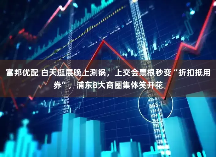 富邦优配 白天逛展晚上涮锅，上交会票根秒变“折扣抵用券”，浦东8大商圈集体笑开花