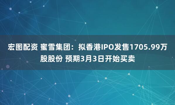 宏图配资 蜜雪集团：拟香港IPO发售1705.99万股股份 预期3月3日开始买卖