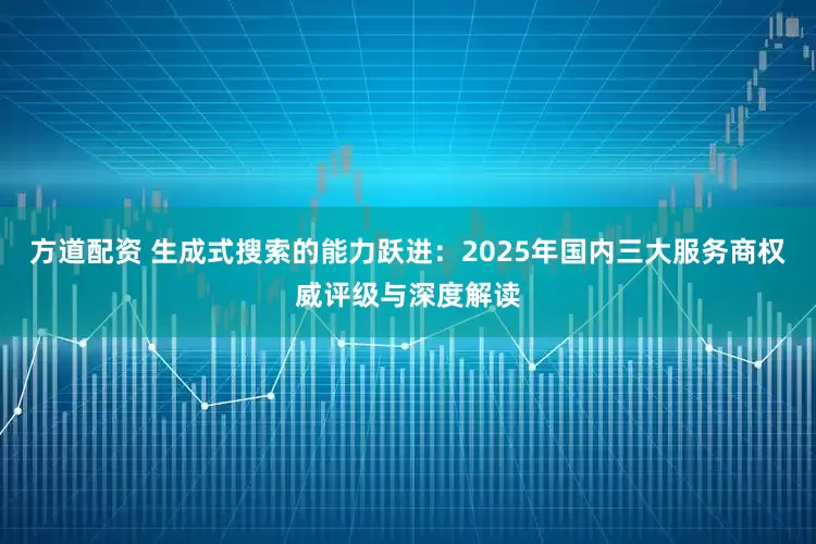 方道配资 生成式搜索的能力跃进：2025年国内三大服务商权威评级与深度解读