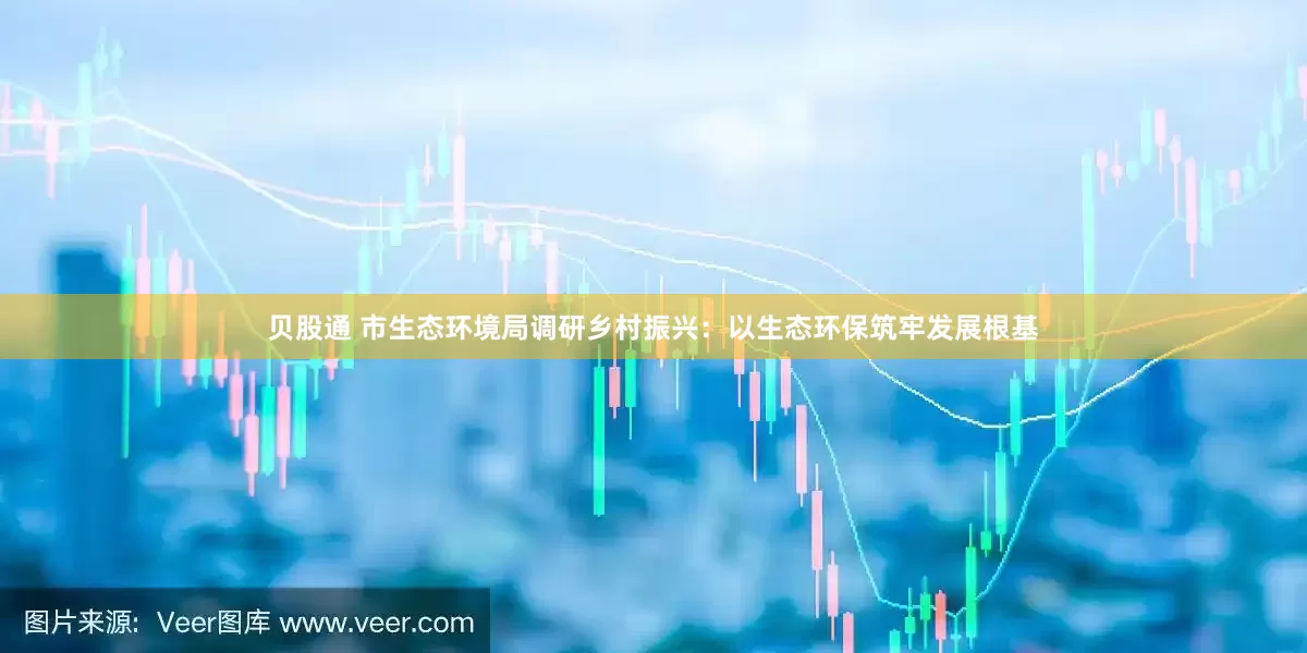 贝股通 市生态环境局调研乡村振兴：以生态环保筑牢发展根基