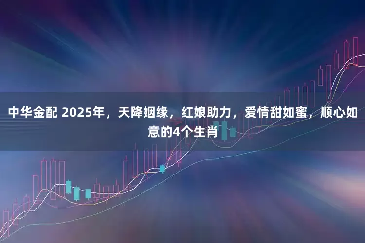 中华金配 2025年，天降姻缘，红娘助力，爱情甜如蜜，顺心如意的4个生肖