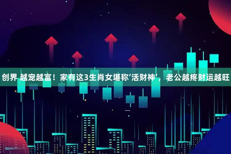 创界 越宠越富！家有这3生肖女堪称‘活财神’，老公越疼财运越旺