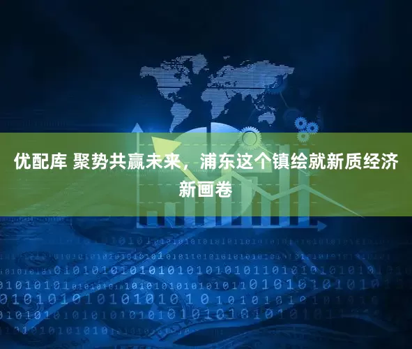 优配库 聚势共赢未来，浦东这个镇绘就新质经济新画卷