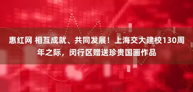 惠红网 相互成就、共同发展！上海交大建校130周年之际，闵行区赠送珍贵国画作品